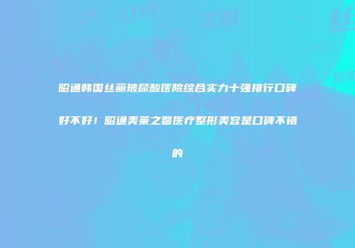 昭通韩国丝丽玻尿酸医院综合实力十强排行口碑好不好！昭通美莱之馨医疗整形美容是口碑不错的