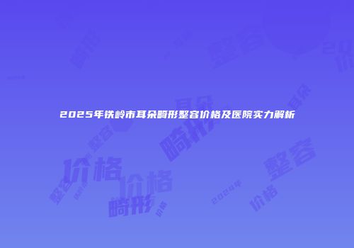 2025年铁岭市耳朵畸形整容价格及医院实力解析