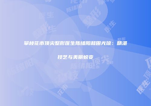 攀枝花市顶尖整形医生陈绪阳和田光琼：精湛技艺与美丽蜕变