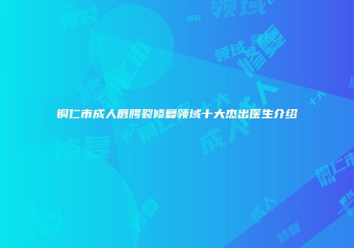 铜仁市成人唇腭裂修复领域十大杰出医生介绍