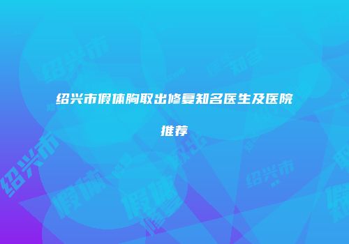 绍兴市假体胸取出修复知名医生及医院推荐
