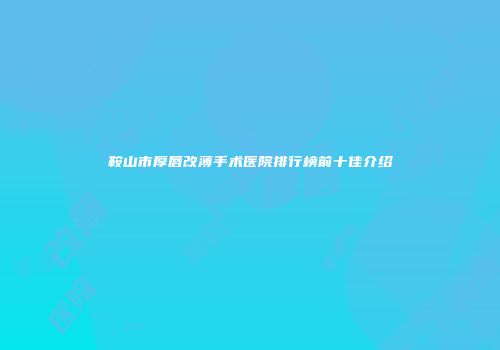 鞍山市厚唇改薄手术医院排行榜前十佳介绍