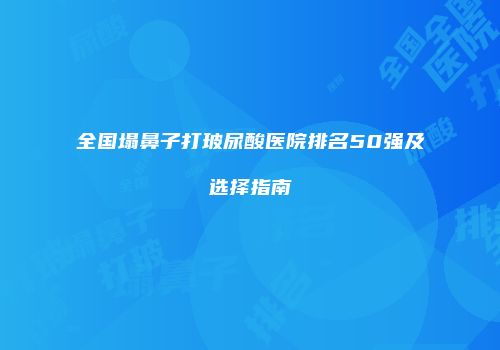 全国塌鼻子打玻尿酸医院排名50强及选择指南