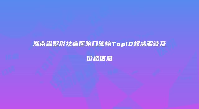 湖南省整形祛疤医院口碑榜Top10权威解读及价格信息