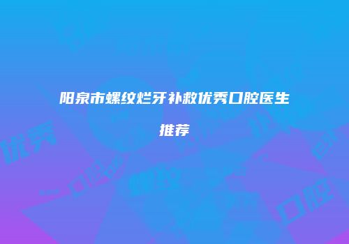 阳泉市螺纹烂牙补救优秀口腔医生推荐
