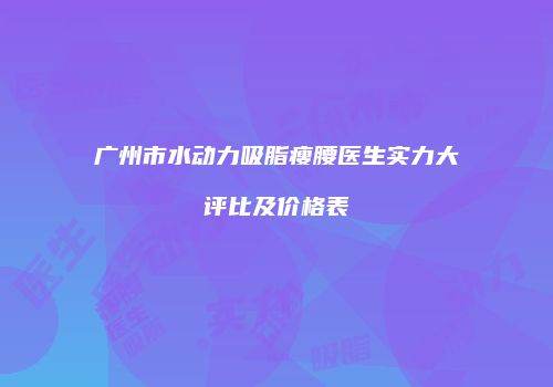 广州市水动力吸脂瘦腰医生实力大评比及价格表