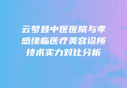 云梦县中医医院与孝感缘临医疗美容诊所技术实力对比分析