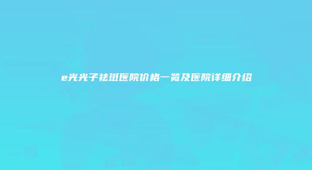 e光光子祛斑医院价格一览及医院详细介绍