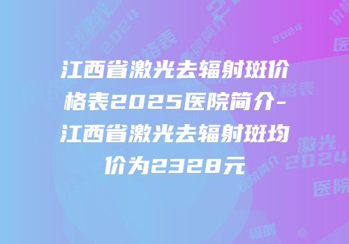 江西省激光去辐射斑价格表2025医院简介-江西省激光去辐射斑均价为2328元