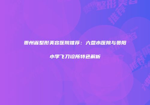 贵州省整形美容医院推荐：六盘水医院与贵阳小李飞刀诊所特色解析