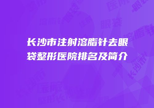长沙市注射溶脂针去眼袋整形医院排名及简介