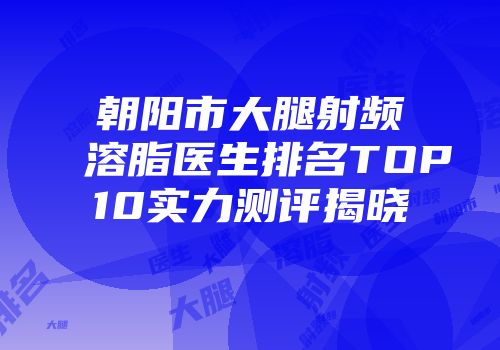 朝阳市大腿射频溶脂医生排名TOP10实力测评揭晓