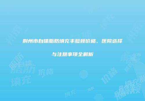 荆州市自体脂肪填充丰脸颊价格、医院选择与注意事项全解析