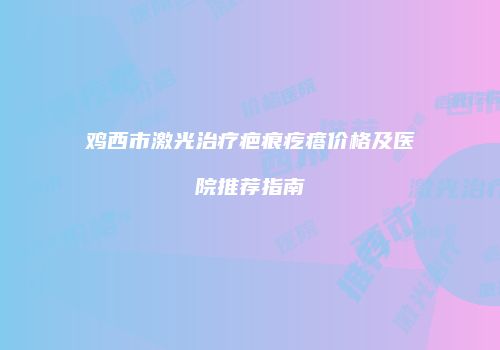 鸡西市激光治疗疤痕疙瘩价格及医院推荐指南