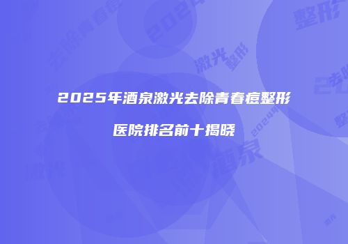 2025年酒泉激光去除青春痘整形医院排名前十揭晓