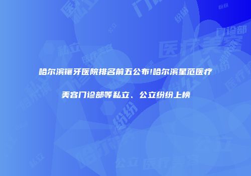 哈尔滨镶牙医院排名前五公布!哈尔滨星范医疗美容门诊部等私立、公立纷纷上榜