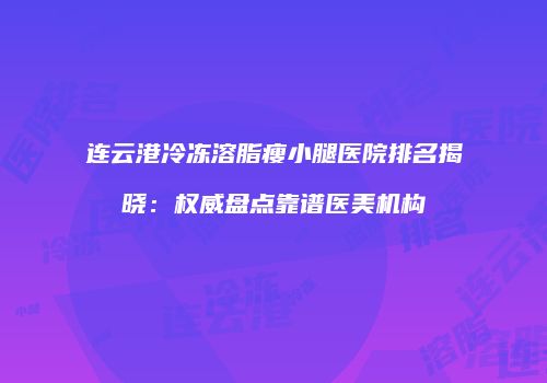连云港冷冻溶脂瘦小腿医院排名揭晓：权威盘点靠谱医美机构