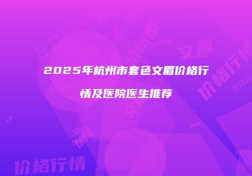 2025年杭州市套色文眉价格行情及医院医生推荐