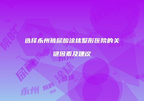 选择永州玻尿酸涂抹整形医院的关键因素及建议