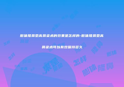 膨体隆鼻垫高鼻梁术的效果是怎样的-膨体隆鼻垫高鼻梁术可以有效保持多久