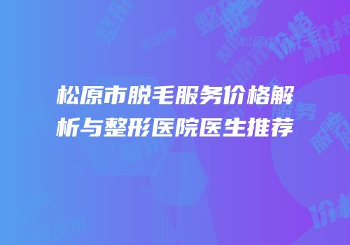 松原市脱毛服务价格解析与整形医院医生推荐