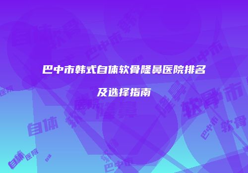 巴中市韩式自体软骨隆鼻医院排名及选择指南