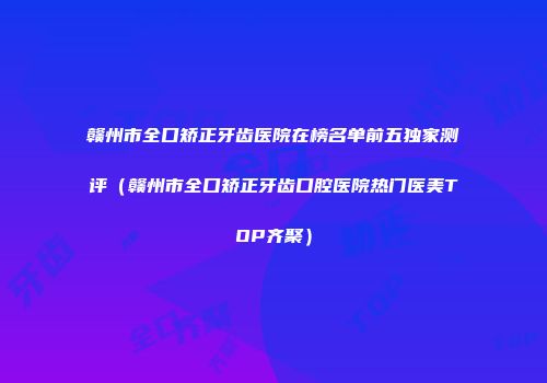 赣州市全口矫正牙齿医院在榜名单前五独家测评（赣州市全口矫正牙齿口腔医院热门医美TOP齐聚）