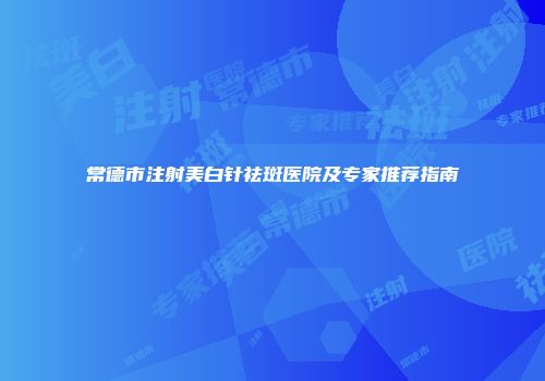 常德市注射美白针祛斑医院及专家推荐指南