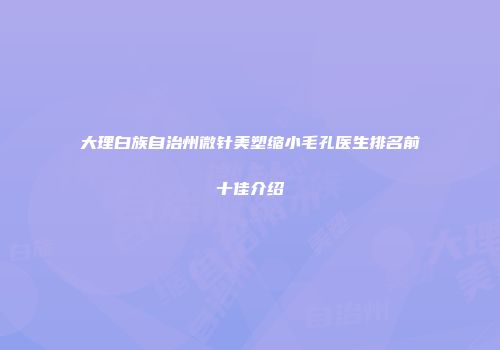 大理白族自治州微针美塑缩小毛孔医生排名前十佳介绍
