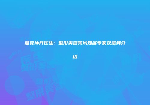 淮安孙丹医生：整形美容领域知名专家及服务介绍