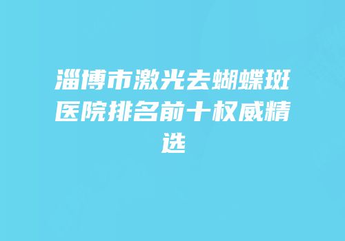 淄博市激光去蝴蝶斑医院排名前十权威精选