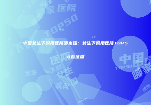 中国女生下颌角医院哪家强：女生下颌角医院TOP50看这里