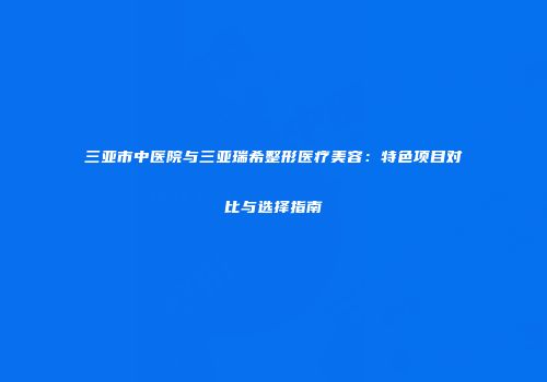 三亚市中医院与三亚瑞希整形医疗美容：特色项目对比与选择指南