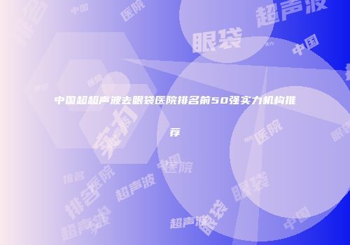 中国超超声波去眼袋医院排名前50强实力机构推荐
