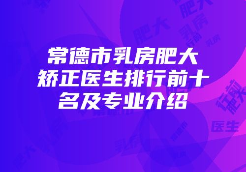 常德市乳房肥大矫正医生排行前十名及专业介绍