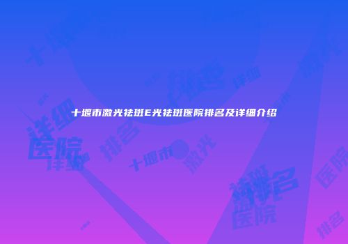 十堰市激光祛斑E光祛斑医院排名及详细介绍