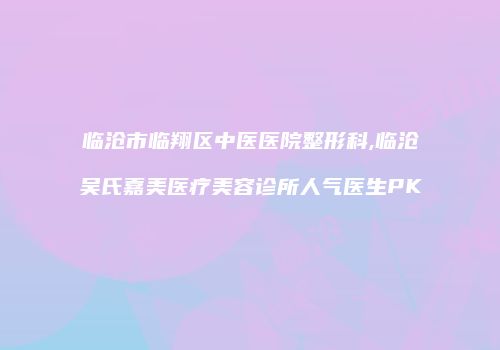 临沧市临翔区中医医院整形科,临沧吴氏嘉美医疗美容诊所人气医生PK