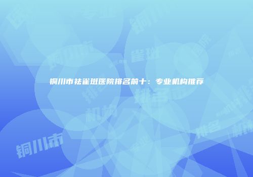 铜川市祛雀斑医院排名前十：专业机构推荐