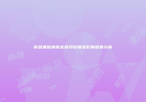 南昌果酸换肤去痘印价格及影响因素分析