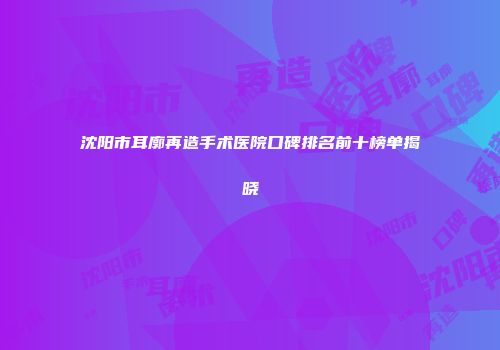 沈阳市耳廓再造手术医院口碑排名前十榜单揭晓