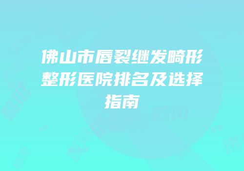 佛山市唇裂继发畸形整形医院排名及选择指南