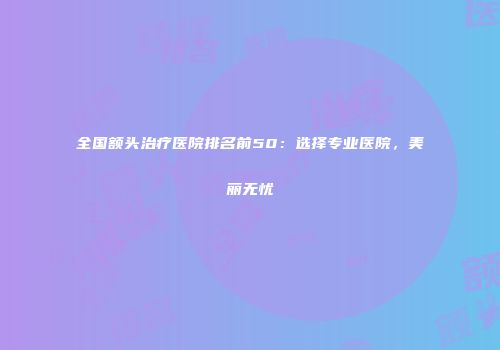 全国额头治疗医院排名前50：选择专业医院，美丽无忧