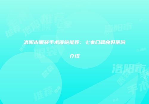洛阳市眼袋手术医院推荐：七家口碑良好医院介绍