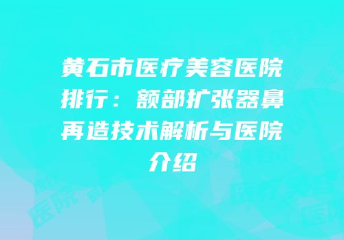 黄石市医疗美容医院排行：额部扩张器鼻再造技术解析与医院介绍