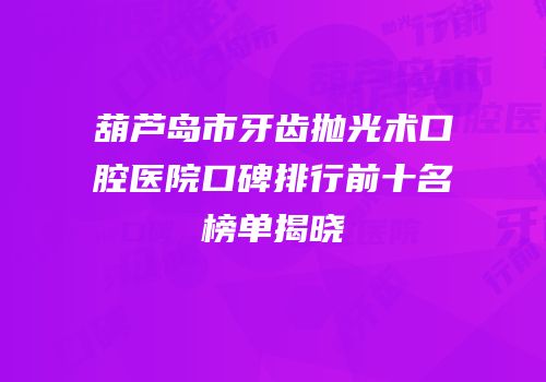 葫芦岛市牙齿抛光术口腔医院口碑排行前十名榜单揭晓