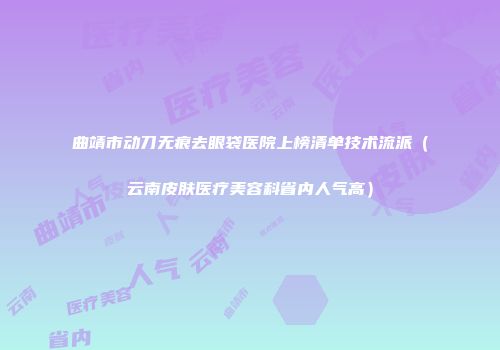 曲靖市动刀无痕去眼袋医院上榜清单技术流派（云南皮肤医疗美容科省内人气高）
