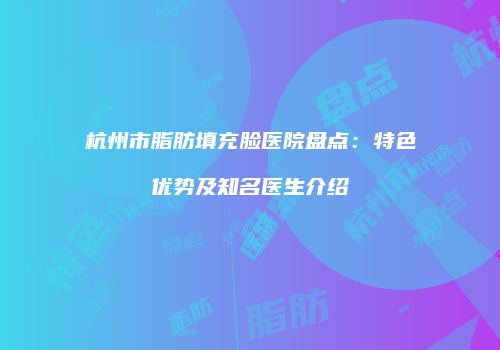 杭州市脂肪填充脸医院盘点：特色优势及知名医生介绍