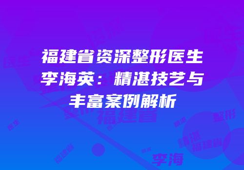 福建省资深整形医生李海英：精湛技艺与丰富案例解析
