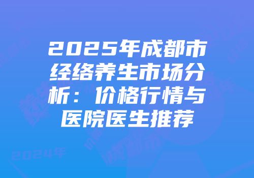 2025年成都市经络养生市场分析：价格行情与医院医生推荐
