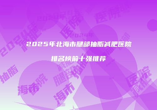 2025年北海市腿部抽脂减肥医院排名榜前十强推荐